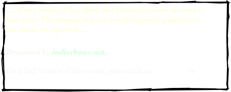 ....... Every sample of her album that I listened to made me want to hear more. The musicianship and overall songwriting abilities on this album are top notch...... 

Reviewed by indieshows.net  

For a Full Version of this review, please click on .pdf version or web address