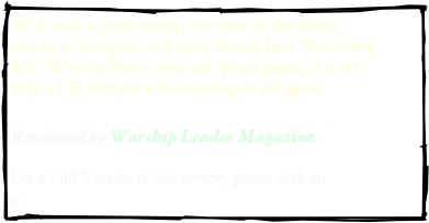 With such a great variety, everyone in the family, church or biological, will enjoy Brenda Janz "You Carry Me." With its bluesy style and special guests, it is sure to be a CD that you will savour again and again.

Reviewed by Worship Leader Magazine  

For a Full Version of this review, please click on .pdf version or web address