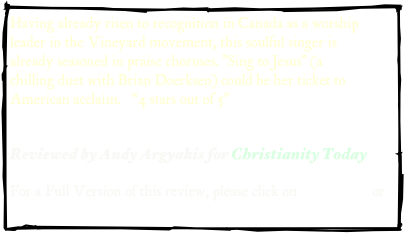 Having already risen to recognition in Canada as a worship leader in the Vineyard movement, this soulful singer is already seasoned in praise choruses. "Sing to Jesus" (a chilling duet with Brian Doerksen) could be her ticket to American acclaim.   “4 stars out of 5”

Reviewed by Andy Argyakis for Christianity Today  

For a Full Version of this review, please click on .pdf version or web address
