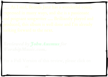 ....... As I said, Brenda Janz has a wonderful voice, expressed in many ways, and she is a passionate and poignant songwriter ...... Brilliantly played and produced, this album is well done and I'm already looking forward to the next.

Reviewed by John Ausmus for WorshipMusic.com  

For a Full Version of this review, please click on 
.pdf version or web address